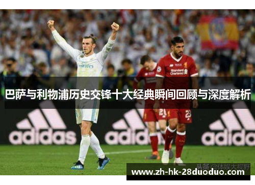 巴萨与利物浦历史交锋十大经典瞬间回顾与深度解析