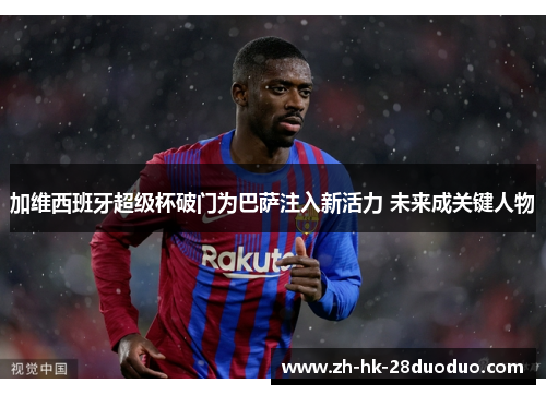 加维西班牙超级杯破门为巴萨注入新活力 未来成关键人物
