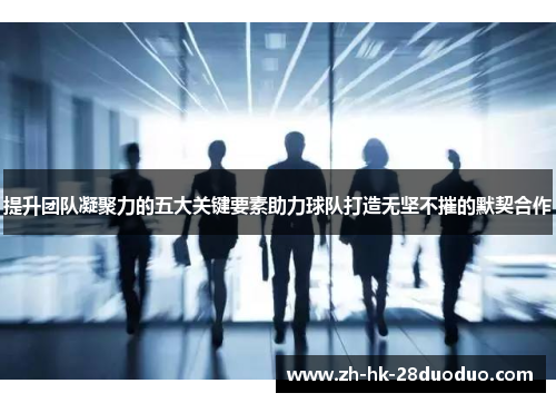 提升团队凝聚力的五大关键要素助力球队打造无坚不摧的默契合作