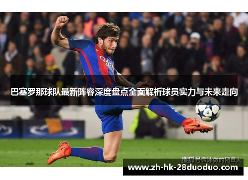 巴塞罗那球队最新阵容深度盘点全面解析球员实力与未来走向