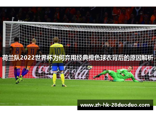 荷兰队2022世界杯为何弃用经典橙色球衣背后的原因解析 荷兰队2022世界杯为何弃用经典橙色球衣背后的原因解析